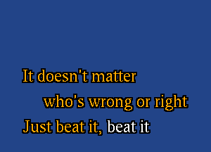 It doesn't matter

who's wrong or right
J ust beat it, beat it