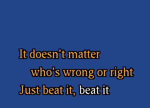 It doesn't matter

who's wrong or right
J ust beat it, beat it