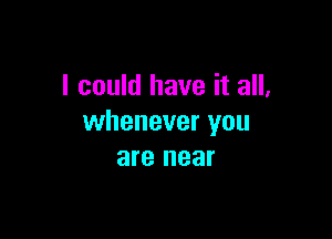 I could have it all,

whenever you
are near