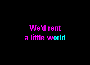 We'd rent

a little world