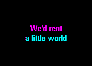 We'd rent

a little world