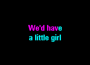 We'd have

a little girl