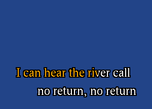 I can hear the river call

110 return, no return