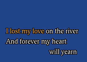 I lost my love on the river

And forever my heart

will yearn