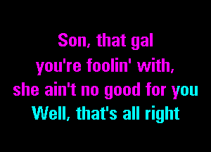 Son, that gal
you're foolin' with,

she ain't no good for you
Well, that's all right