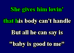 She gives him lovin'
that his body can't handle
But all he can say is

baby is good to me