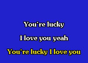 You're lucky

I love you yeah

You're lucky I love you