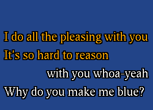 I do all the pleasing with you
It's so hard to reason

with you whoa-yeah
Why do you make me blue?