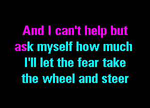 And I can't help but
ask myself how much
I'll let the fear take
the wheel and steer