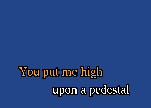 You put me high

upon a pedestal