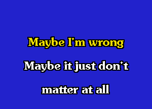 Maybe I'm wrong

Maybe it just don't

matter at all