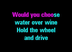 Would you choose
water over wine

Hold the wheel
and drive