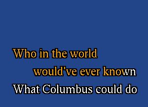 Who in the world

would've ever known
What Columbus could do