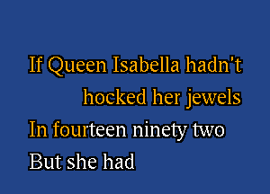 If Queen Isabella hadn't
hocked her jewels

In fourteen ninety two
But she had