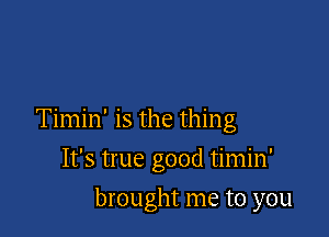 Timin' is the thing

It's true good timin'
brought me to you