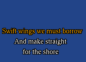 Swift wings we must borrow

And make straight

for the shore