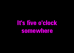 It's five o'clock

somewhere