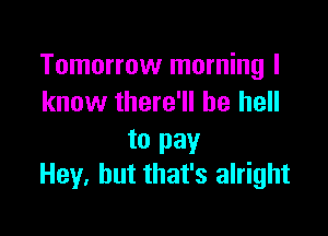 Tomorrow morning I
know there'll be hell

to pay
Hey. but that's alright