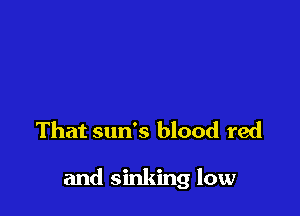 That sun's blood red

and sinking low