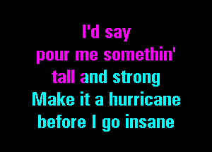 I'd say
pour me somethin'

tall and strong
Make it a hurricane
before I go insane