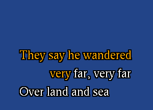 They say he wandered

very far, very far
Over land and sea