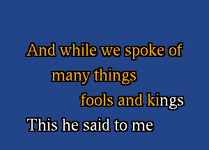 And while we spoke of

many things
fools and kings
This he said to me