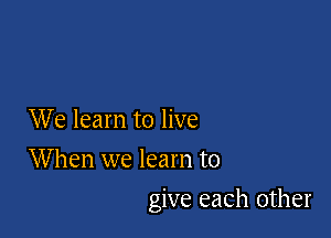 We learn to live
When we learn to

give each other