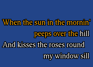 When the sun in the mornin'

peeps over the hill

And kisses the roses round
my window sill