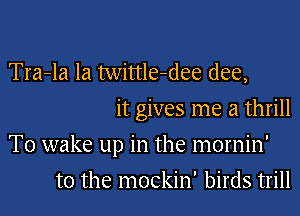 Tra-la Ia twittle-dee (lee,
it gives me a thrill

T0 wake up in the mornin'

t0 the mockin' birds trill