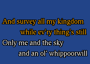 And survey all my kingdom
while ev'ry thing's still
Only me and the sky
and an 01' whippoorwill