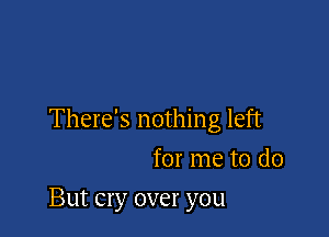 There's nothing left
for me to do

But cry over you