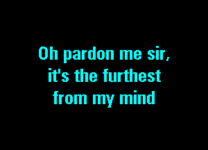 0h pardon me sir,

it's the furthest
from my mind