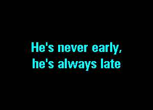 He's never early.

he's always late