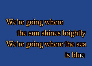 W e're goin g where

the sun shines brightly

We're going where the sea
is blue