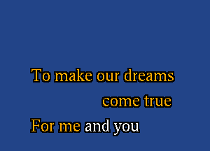 To make our dreams
come true

For me and you