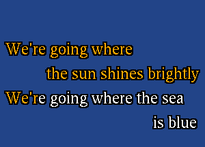 We're goin g where

the sun shines brightly

We're going where the sea
is blue