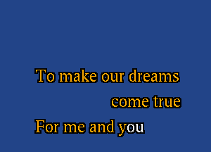 To make our dreams
come true

For me and you