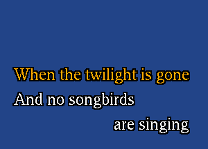 When the twilight is gone

And no songbirds
are singing