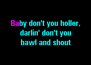Baby don't you holler,

darlin' don't you
hawl and shout