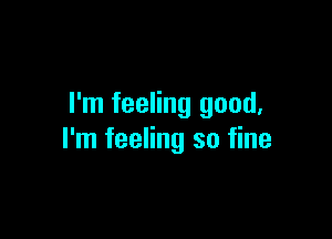 I'm feeling good,

I'm feeling so fine