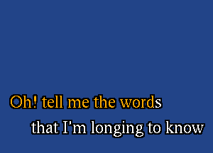 Oh! tell me the words

that I'm longing to know