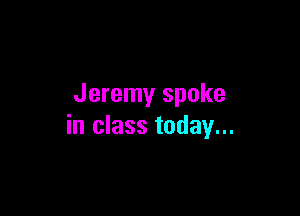 Jeremy spoke

in class today...