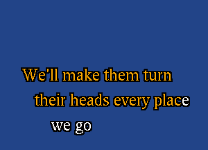 We'll make them turn

their heads every place

we go
