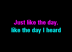 Just like the day.

like the day I heard