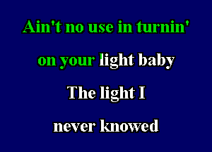 Ain't no use in turnin'

on your light baby

The light I

110V er knowe (l