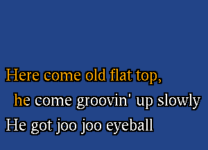Here come old flat top,
he come groovin' up slowly

He got joo joo eyeball
