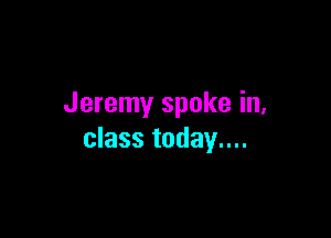 Jeremy spoke in,

class today....