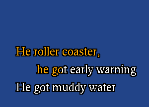 He roller coaster,
he got early warning

He got muddy water
