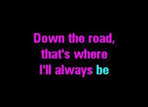 Down the road,

that's where
I'll always be