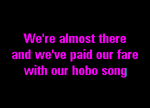 We're almost there

and we've paid our fare
with our hobo song